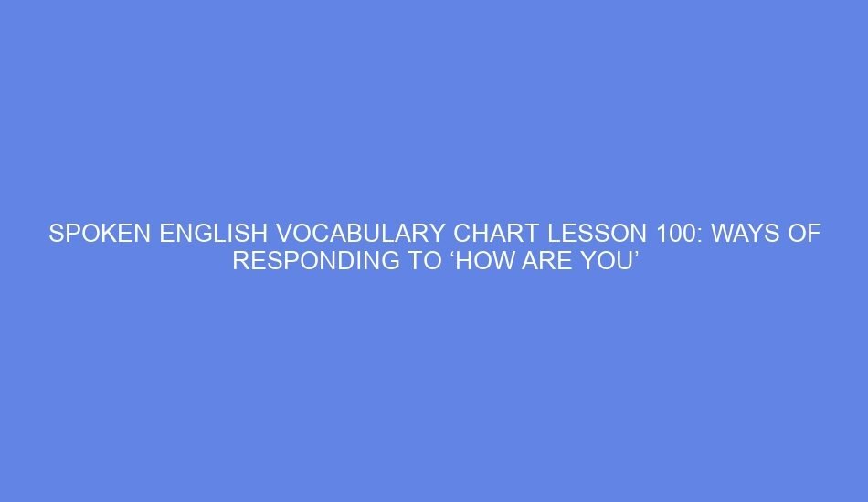 SPOKEN ENGLISH VOCABULARY CHART LESSON 100: WAYS OF RESPONDING TO ‘HOW ARE YOU’