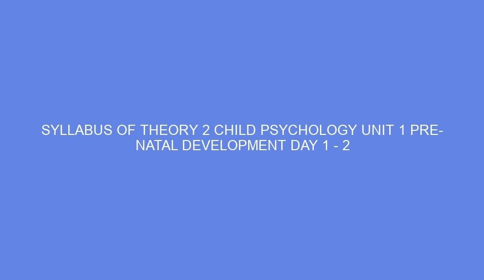 SYLLABUS OF THEORY 2 CHILD PSYCHOLOGY UNIT 1 PRE NATAL DEVELOPMENT DAY 1