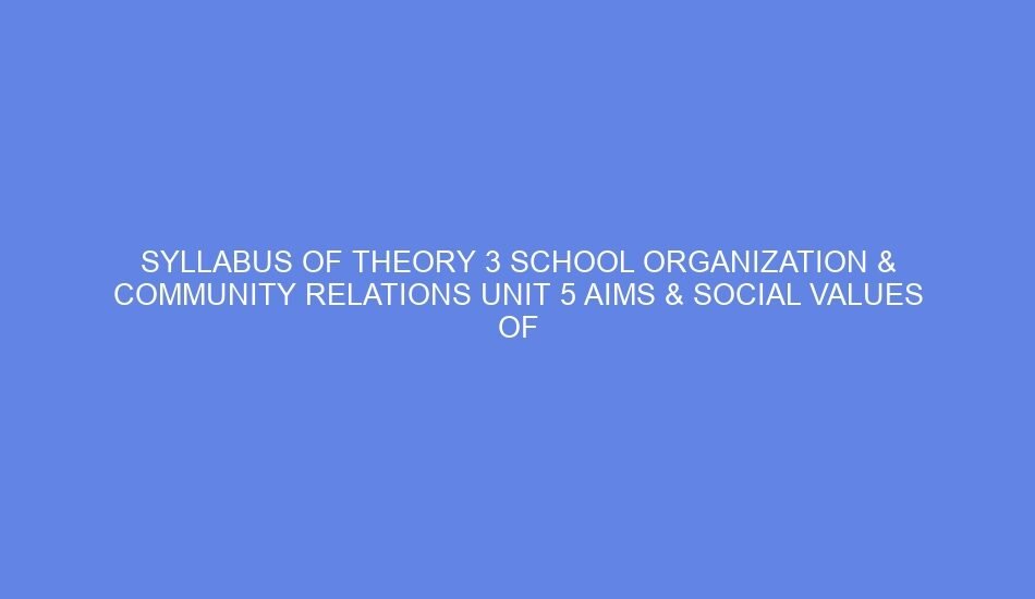SYLLABUS OF THEORY 3 SCHOOL ORGANIZATION & COMMUNITY RELATIONS Unit 5 AIMS & SOCIAL VALUES OF EDUCATION: DAY