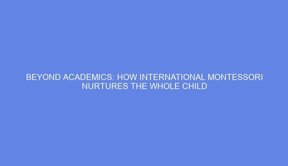 Beyond academics: how international montessori nurtures the whole child