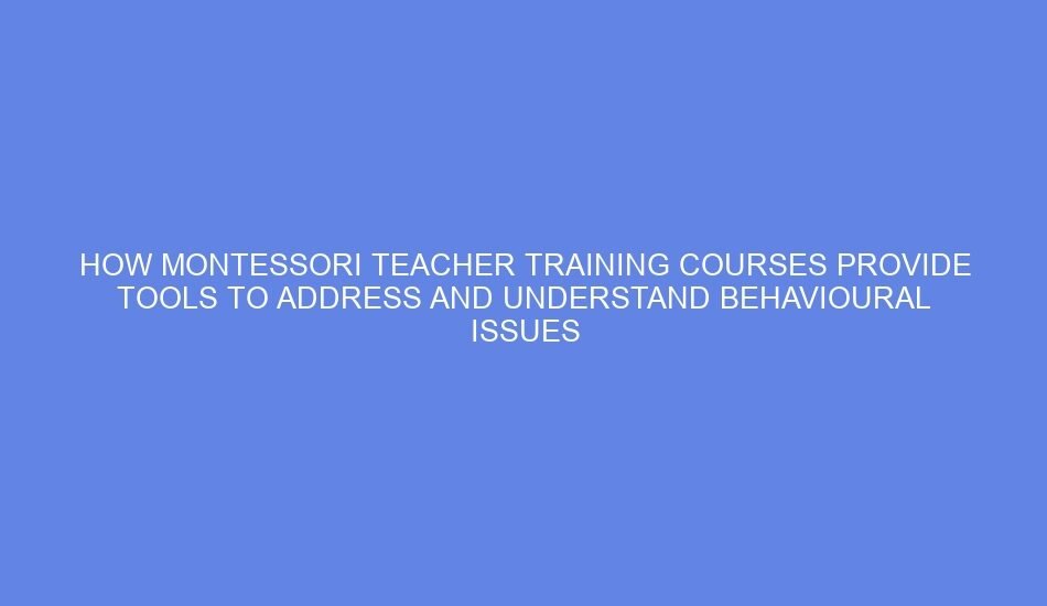 How montessori teacher training courses provide tools to address and understand behavioural issues through the lens of child psychology