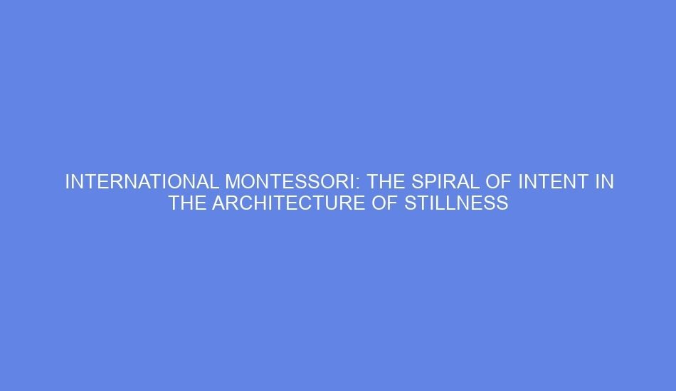 International montessori: the spiral of intent in the architecture of stillness