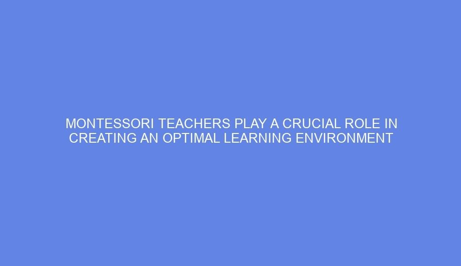 Montessori teachers play a crucial role in creating an optimal learning environment