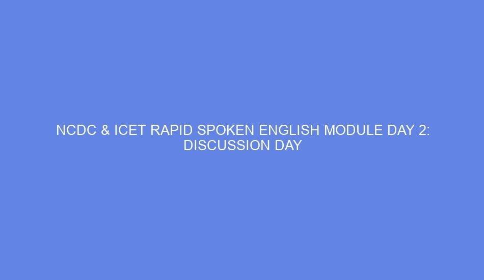 Ncdc & icet rapid spoken english module day 2: discussion day