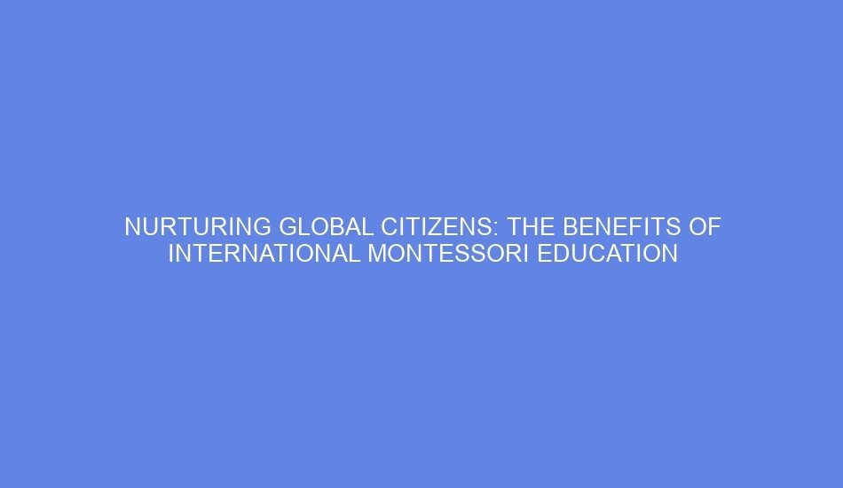 Nurturing global citizens: the benefits of international montessori education