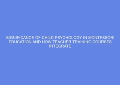 Significance of child psychology in montessori education and how teacher training courses integrate these concepts to better understand children developmental needs
