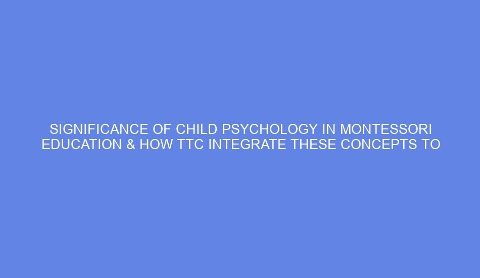 Significance of child psychology in montessori education & how ttc integrate these concepts to better understand children’s developmental needs