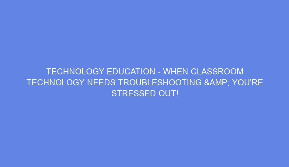 Technology education when classroom technology needs troubleshooting & you're stressed out!