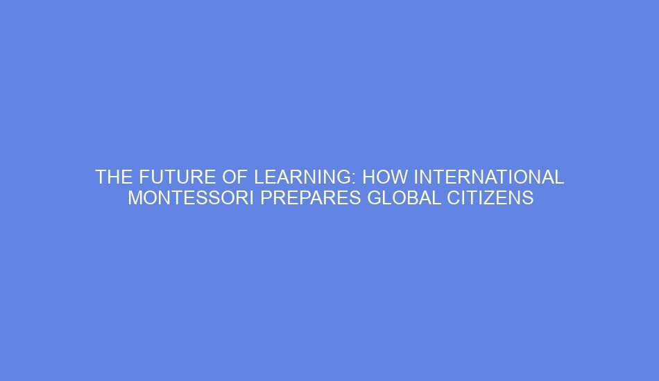 The future of learning: how international montessori prepares global citizens