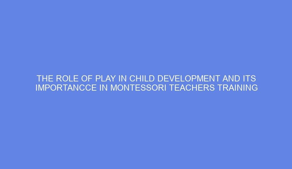 The role of play in child development and its importancce in montessori teachers training
